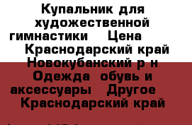 Купальник для художественной гимнастики  › Цена ­ 5 000 - Краснодарский край, Новокубанский р-н Одежда, обувь и аксессуары » Другое   . Краснодарский край